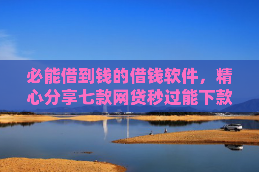必能借到钱的借钱软件，精心分享七款网贷秒过能下款的口子