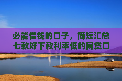 必能借钱的口子，简短汇总七款好下款利率低的网贷口子