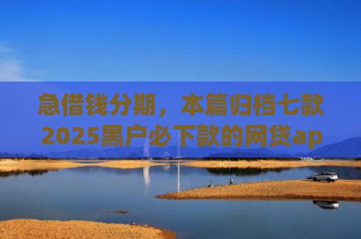 急借钱分期，本篇归档七款2025黑户必下款的网贷app