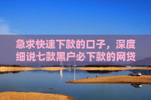 急求快速下款的口子，深度细说七款黑户必下款的网贷可靠吗