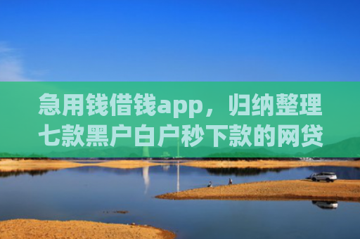 急用钱借钱app，归纳整理七款黑户白户秒下款的网贷