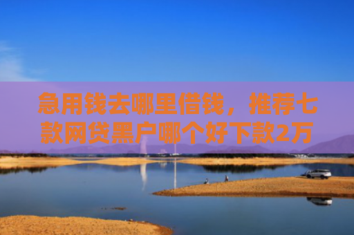 急用钱去哪里借钱，推荐七款网贷黑户哪个好下款2万