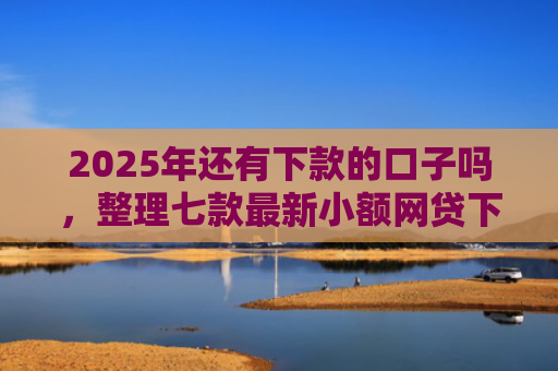2025年还有下款的口子吗，整理七款最新小额网贷下款口子