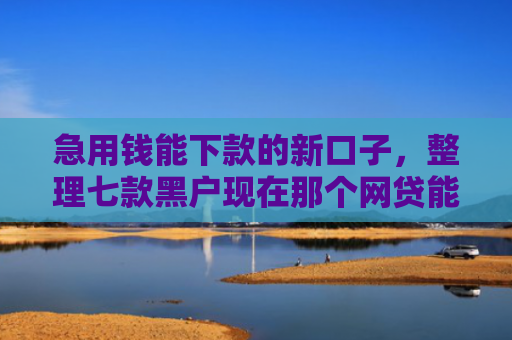 急用钱能下款的新口子，整理七款黑户现在那个网贷能下款