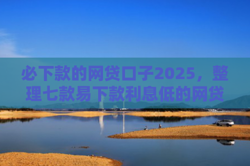 必下款的网贷口子2025，整理七款易下款利息低的网贷口子