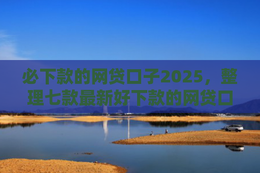 必下款的网贷口子2025，整理七款最新好下款的网贷口子论坛