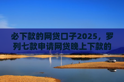 必下款的网贷口子2025，罗列七款申请网贷晚上下款的口子