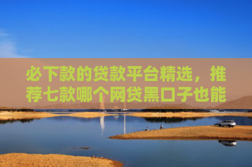 必下款的贷款平台精选，推荐七款哪个网贷黑口子也能下款