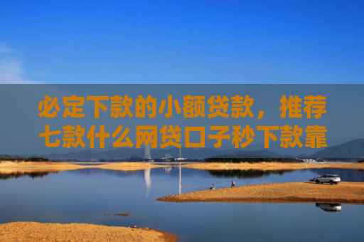 必定下款的小额贷款，推荐七款什么网贷口子秒下款靠谱