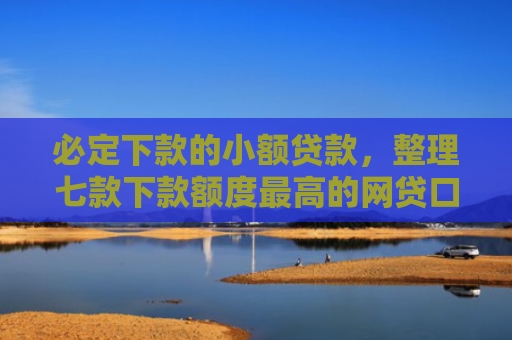 必定下款的小额贷款，整理七款下款额度最高的网贷口子