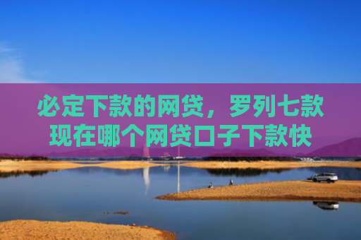 必定下款的网贷，罗列七款现在哪个网贷口子下款快