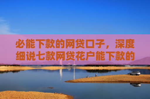 必能下款的网贷口子，深度细说七款网贷花户能下款的口子