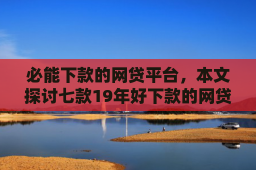 必能下款的网贷平台，本文探讨七款19年好下款的网贷口子
