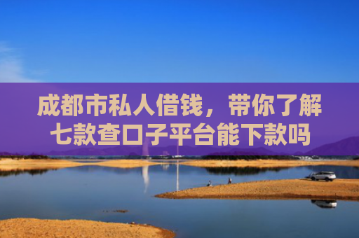 成都市私人借钱，带你了解七款查口子平台能下款吗