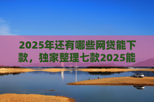 2025年还有哪些网贷能下款，独家整理七款2025能下款网贷口子