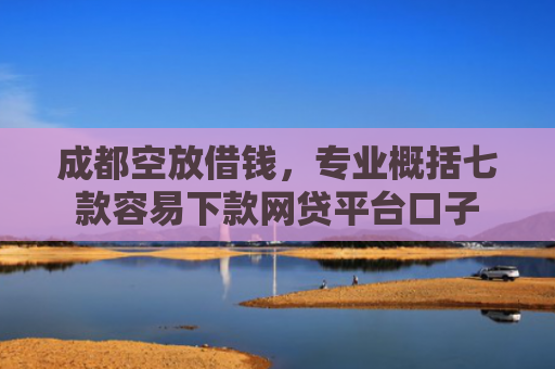 成都空放借钱，专业概括七款容易下款网贷平台口子