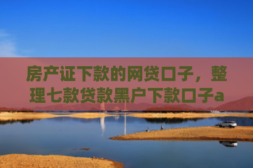 房产证下款的网贷口子，整理七款贷款黑户下款口子app