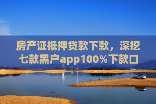 房产证抵押贷款下款，深挖七款黑户app100%下款口子