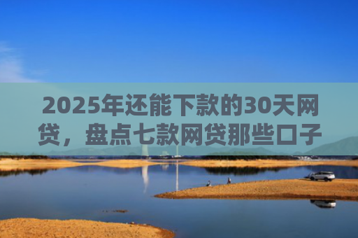 2025年还能下款的30天网贷，盘点七款网贷那些口子下款快