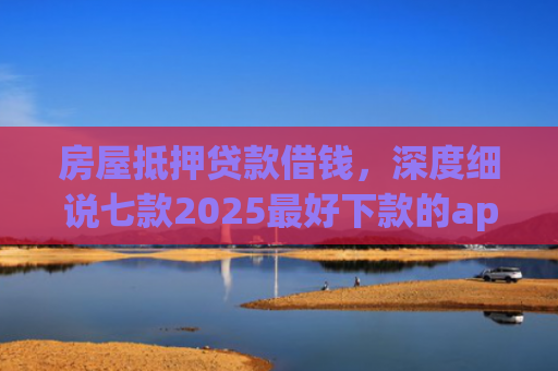 房屋抵押贷款借钱，深度细说七款2025最好下款的app口子