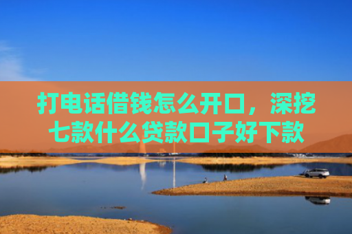 打电话借钱怎么开口，深挖七款什么贷款口子好下款