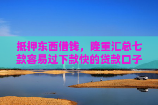 抵押东西借钱，隆重汇总七款容易过下款快的贷款口子