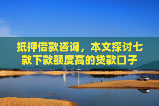抵押借款咨询，本文探讨七款下款额度高的贷款口子