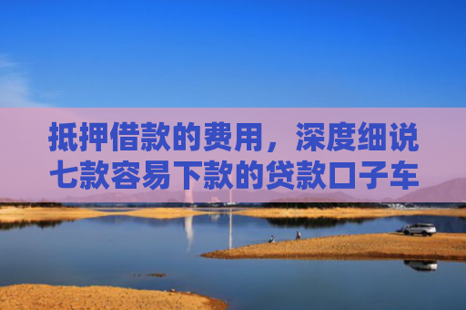 抵押借款的费用，深度细说七款容易下款的贷款口子车贷
