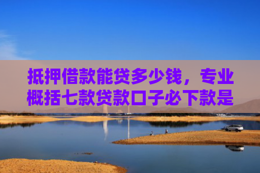 抵押借款能贷多少钱，专业概括七款贷款口子必下款是真的吗
