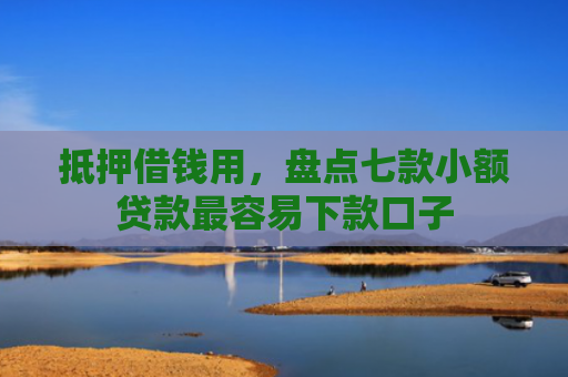 抵押借钱用，盘点七款小额贷款最容易下款口子