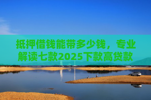 抵押借钱能带多少钱，专业解读七款2025下款高贷款口子