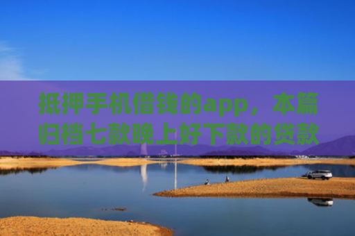 抵押手机借钱的app，本篇归档七款晚上好下款的贷款口子
