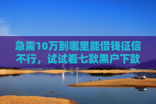 急需10万到哪里能借钱征信不行，试试看七款黑户下款的网贷老口子