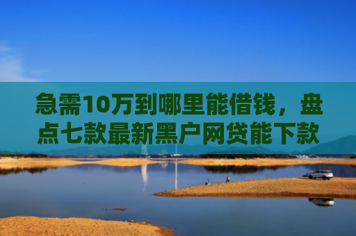 急需10万到哪里能借钱，盘点七款最新黑户网贷能下款3万