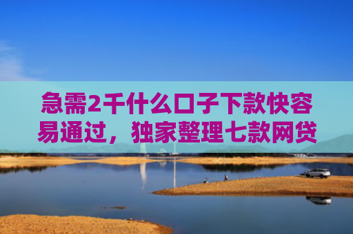急需2千什么口子下款快容易通过，独家整理七款网贷为什么能给黑户下款
