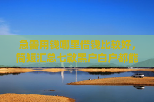 急需用钱哪里借钱比较好，简短汇总七款黑户白户都能下款网贷app