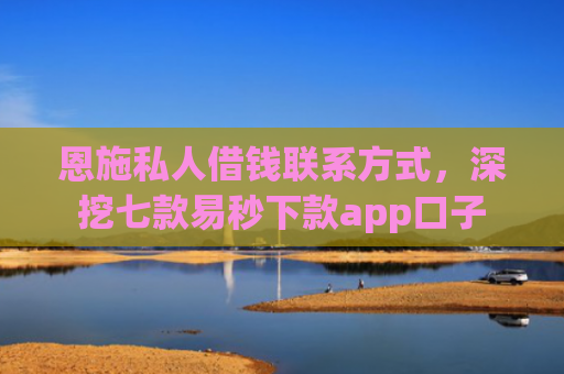 恩施私人借钱联系方式，深挖七款易秒下款app口子