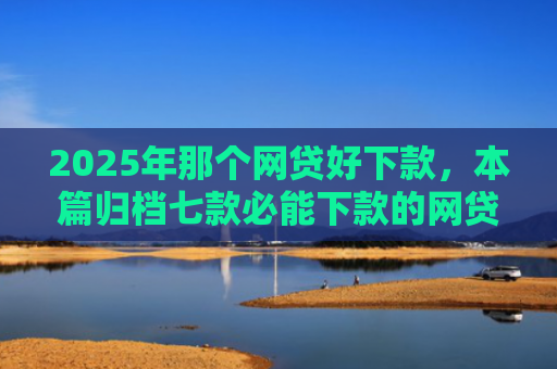 2025年那个网贷好下款，本篇归档七款必能下款的网贷口子