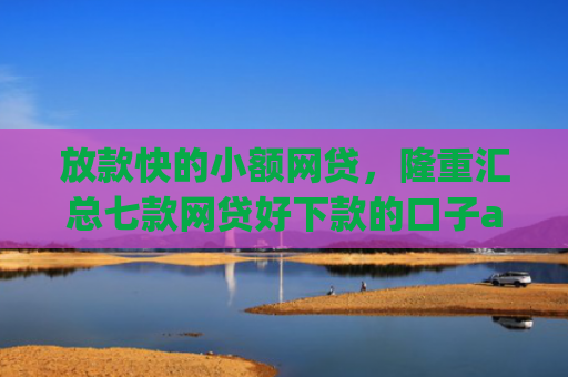 放款快的小额网贷，隆重汇总七款网贷好下款的口子app