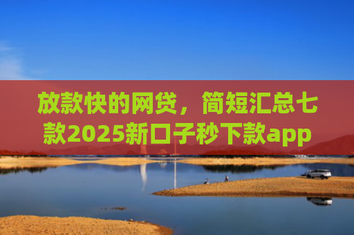 放款快的网贷，简短汇总七款2025新口子秒下款app