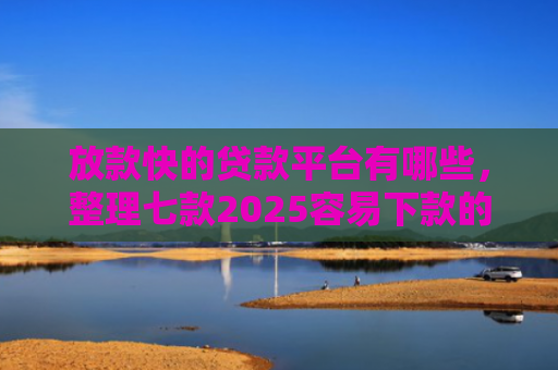 放款快的贷款平台有哪些，整理七款2025容易下款的APP口子