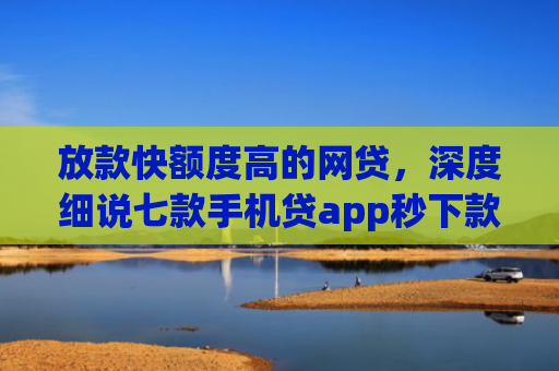 放款快额度高的网贷，深度细说七款手机贷app秒下款口子