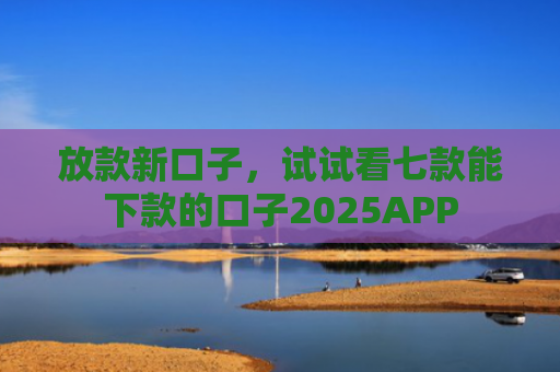 放款新口子，试试看七款能下款的口子2025APP