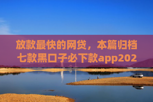 放款最快的网贷，本篇归档七款黑口子必下款app2025