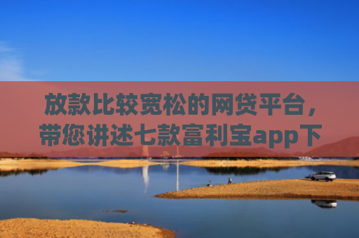 放款比较宽松的网贷平台，带您讲述七款富利宝app下款口子