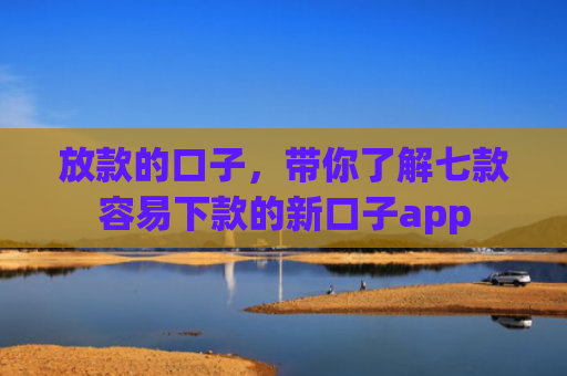 放款的口子，带你了解七款容易下款的新口子app