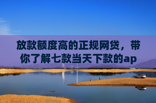放款额度高的正规网贷，带你了解七款当天下款的app口子