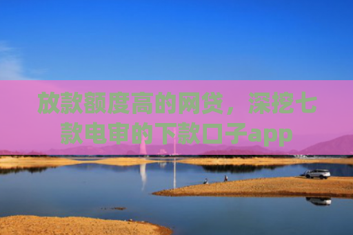 放款额度高的网贷，深挖七款电审的下款口子app
