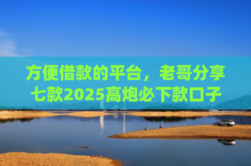 方便借款的平台，老哥分享七款2025高炮必下款口子app