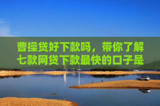 曹操贷好下款吗，带你了解七款网贷下款最快的口子是真的吗吗